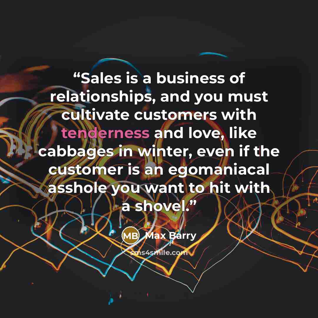 “Sales is a business of relationships, and you must cultivate customers with tenderness and love, like cabbages in winter, even if the customer is an egomaniacal asshole you want to hit with a shovel.” quote by Max Barry
