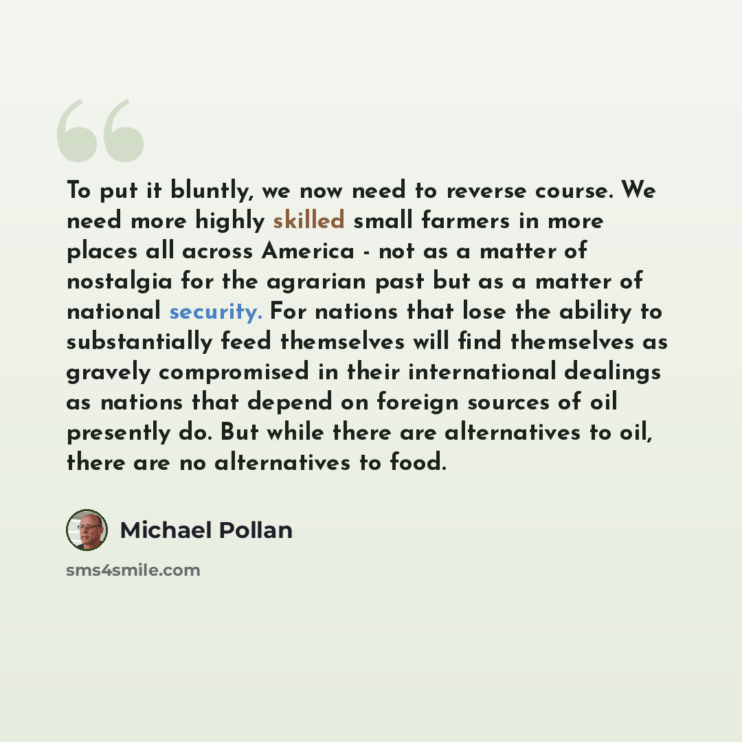 “To put it bluntly, we now need to reverse course. We need more highly skilled small farmers in more places all across America - not as a matter of nostalgia for the agrarian past but as a matter of national security. For nations that lose the ability to substantially feed themselves will find…” quote by Michael Pollan