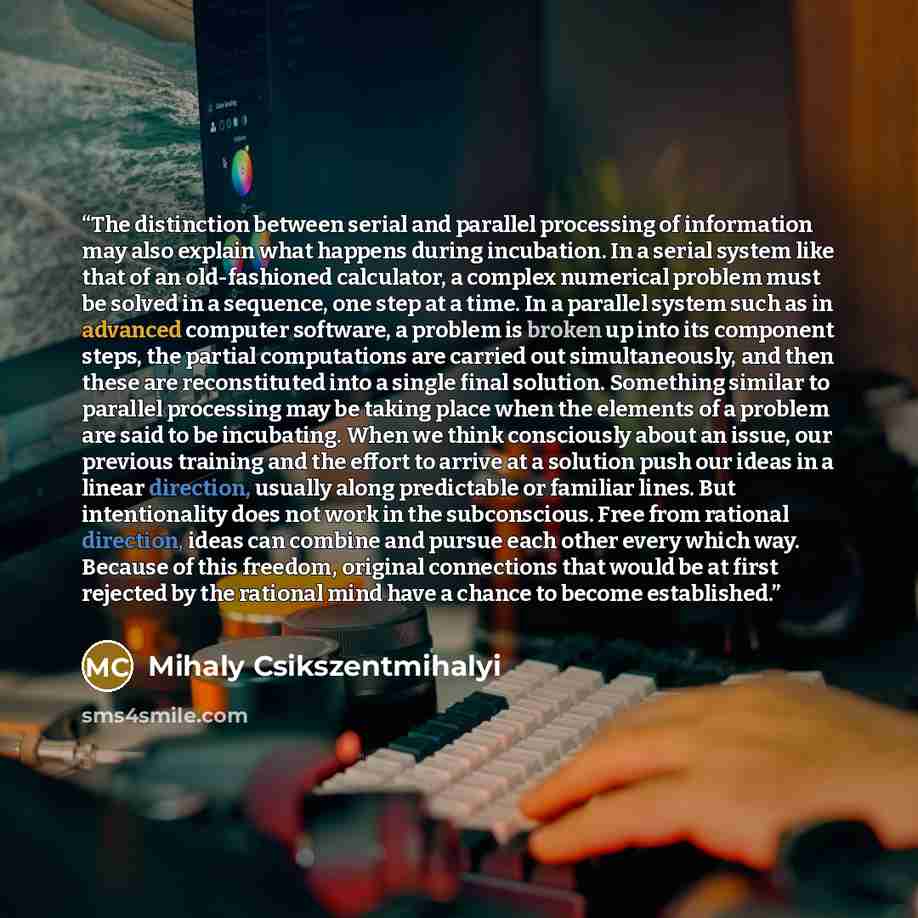 “The distinction between serial and parallel processing of information may also explain what happens during incubation. In a serial system like that of an old-fashioned calculator, a complex numerical problem must be solved in a sequence, one step at a time. In a parallel system such as in advanced…” quote by Mihaly Csikszentmihalyi