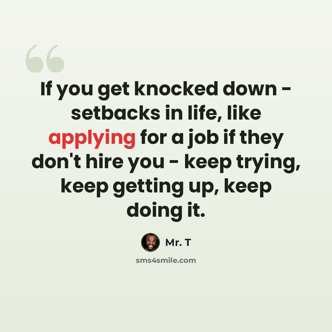 “If you get knocked down - setbacks in life, like applying for a job if they don't hire you - keep trying, keep getting up, keep doing it.” quote by Mr. T