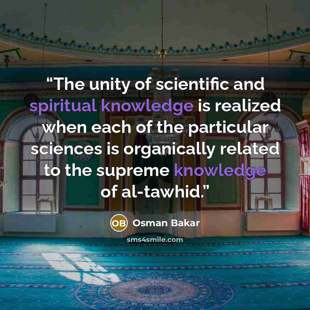 “The unity of scientific and spiritual knowledge is realized when each of the particular sciences is organically related to the supreme knowledge of al-tawhid.” quote by Osman Bakar