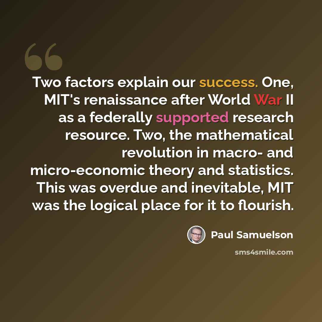 “Two factors explain our success. One, MIT's renaissance after World War II as a federally supported research resource. Two, the mathematical revolution in macro- and micro-economic theory and statistics. This was overdue and inevitable, MIT was the logical place for it to flourish.” quote by Paul Samuelson