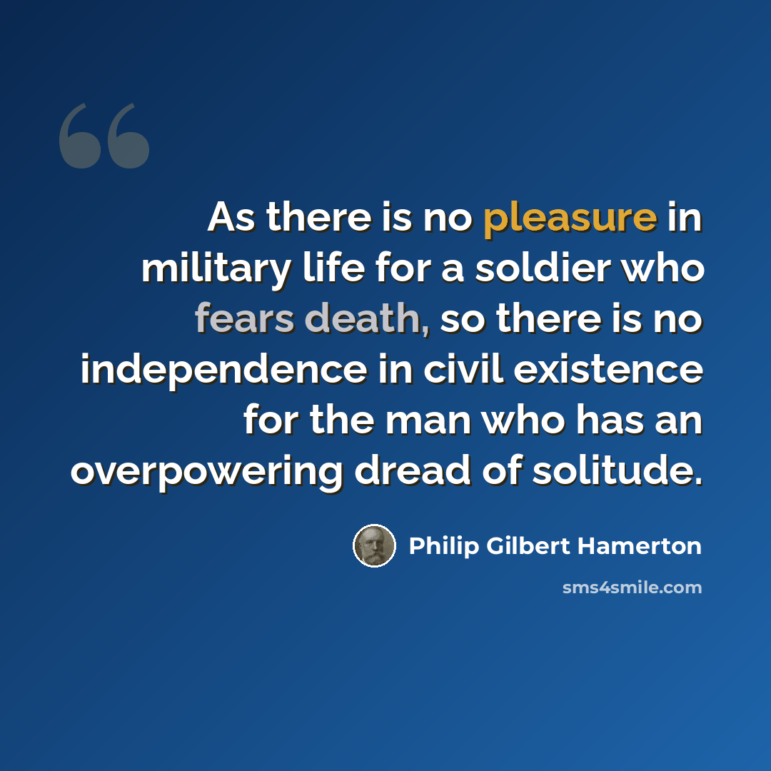 “As there is no pleasure in military life for a soldier who fears death, so there is no independence in civil existence for the man who has an overpowering dread of solitude.” quote by Philip Gilbert Hamerton