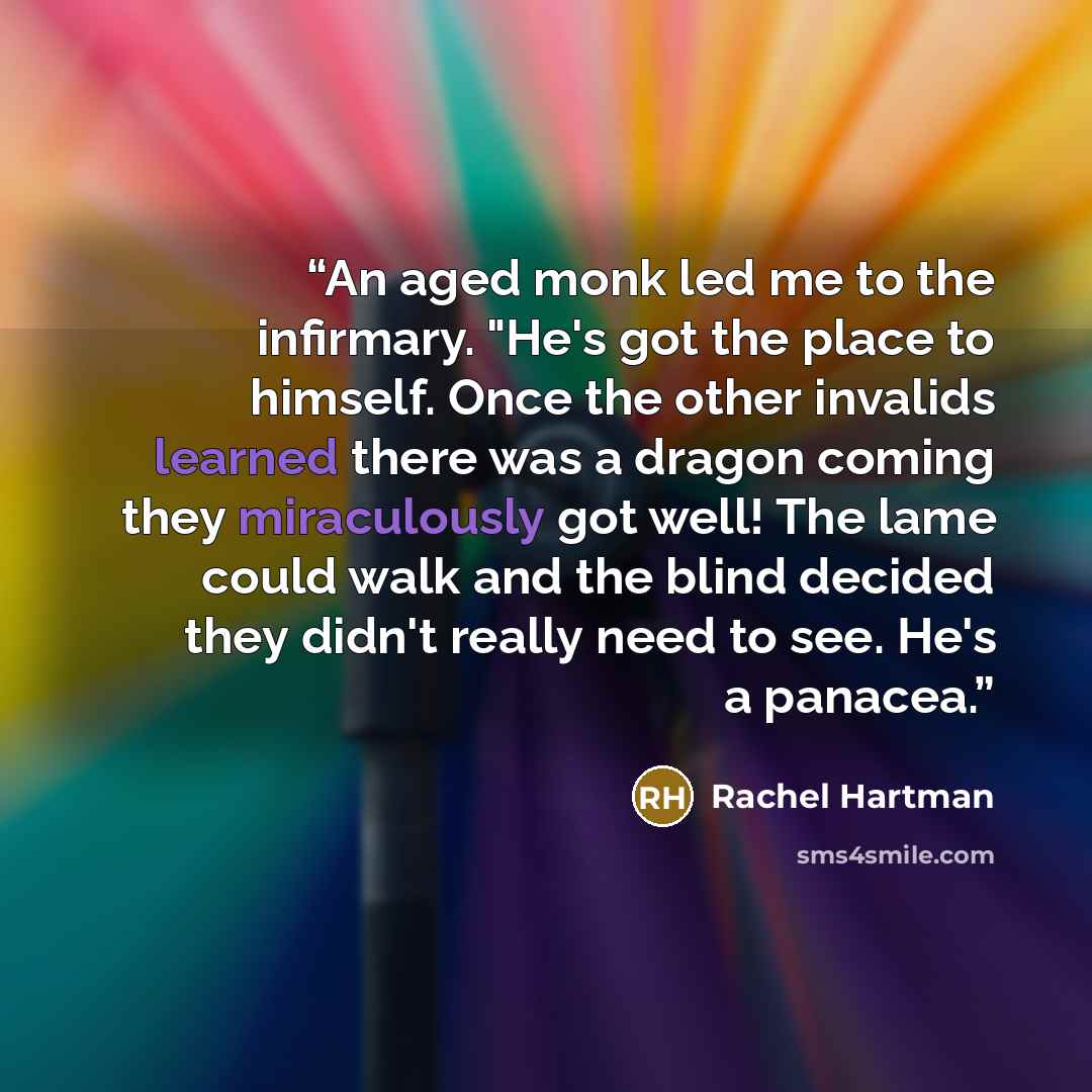 “An aged monk led me to the infirmary. "He's got the place to himself. Once the other invalids learned there was a dragon coming they miraculously got well! The lame could walk and the blind decided they didn't really need to see. He's a panacea.” quote by Rachel Hartman