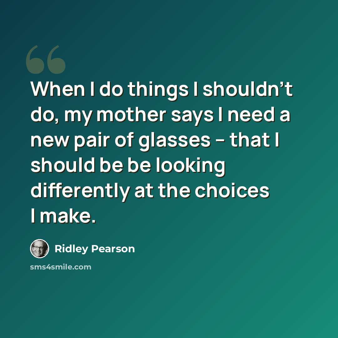 “When I do things I shouldn't do, my mother says I need a new pair of glasses -- that I should be be looking differently at the choices I make.” quote by Ridley Pearson