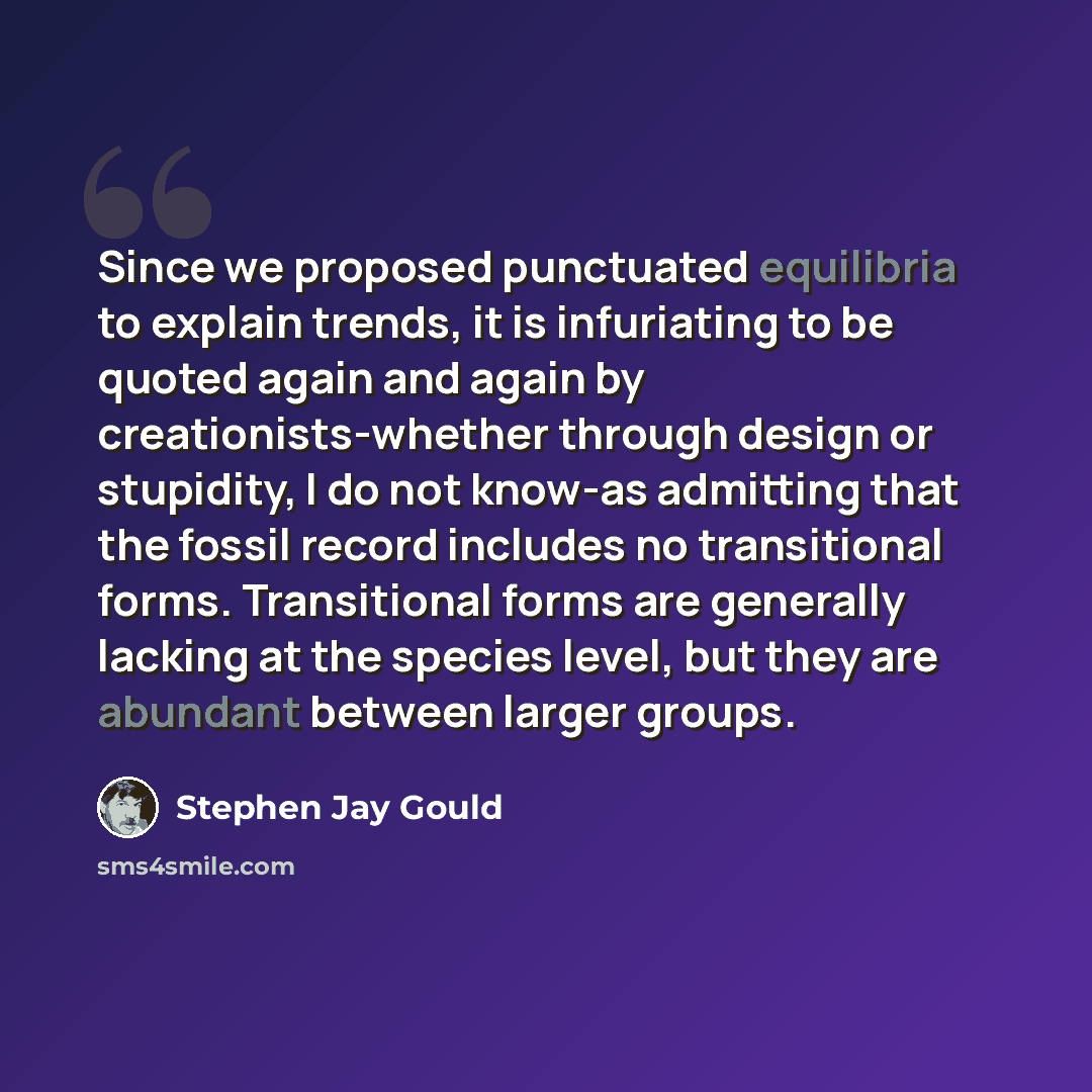“Since we proposed punctuated equilibria to explain trends, it is infuriating to be quoted again and again by creationists-whether through design or stupidity, I do not know-as admitting that the fossil record includes no transitional forms. Transitional forms are generally lacking at the species…” quote by Stephen Jay Gould