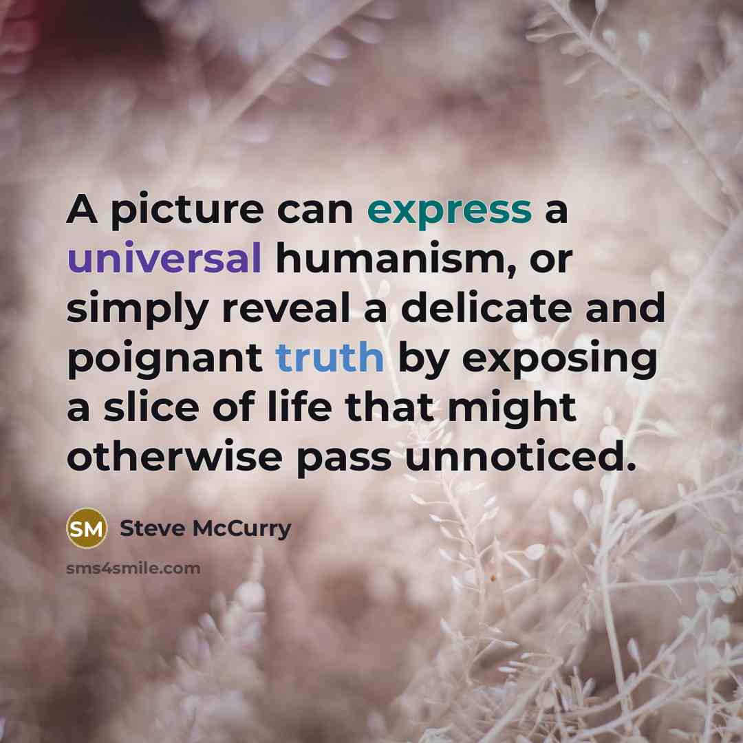 “A picture can express a universal humanism, or simply reveal a delicate and poignant truth by exposing a slice of life that might otherwise pass unnoticed.” quote by Steve McCurry