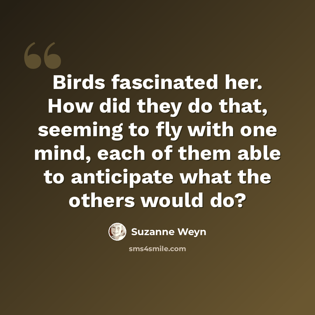 “Birds fascinated her. How did they do that, seeming to fly with one mind, each of them able to anticipate what the others would do?” quote by Suzanne Weyn