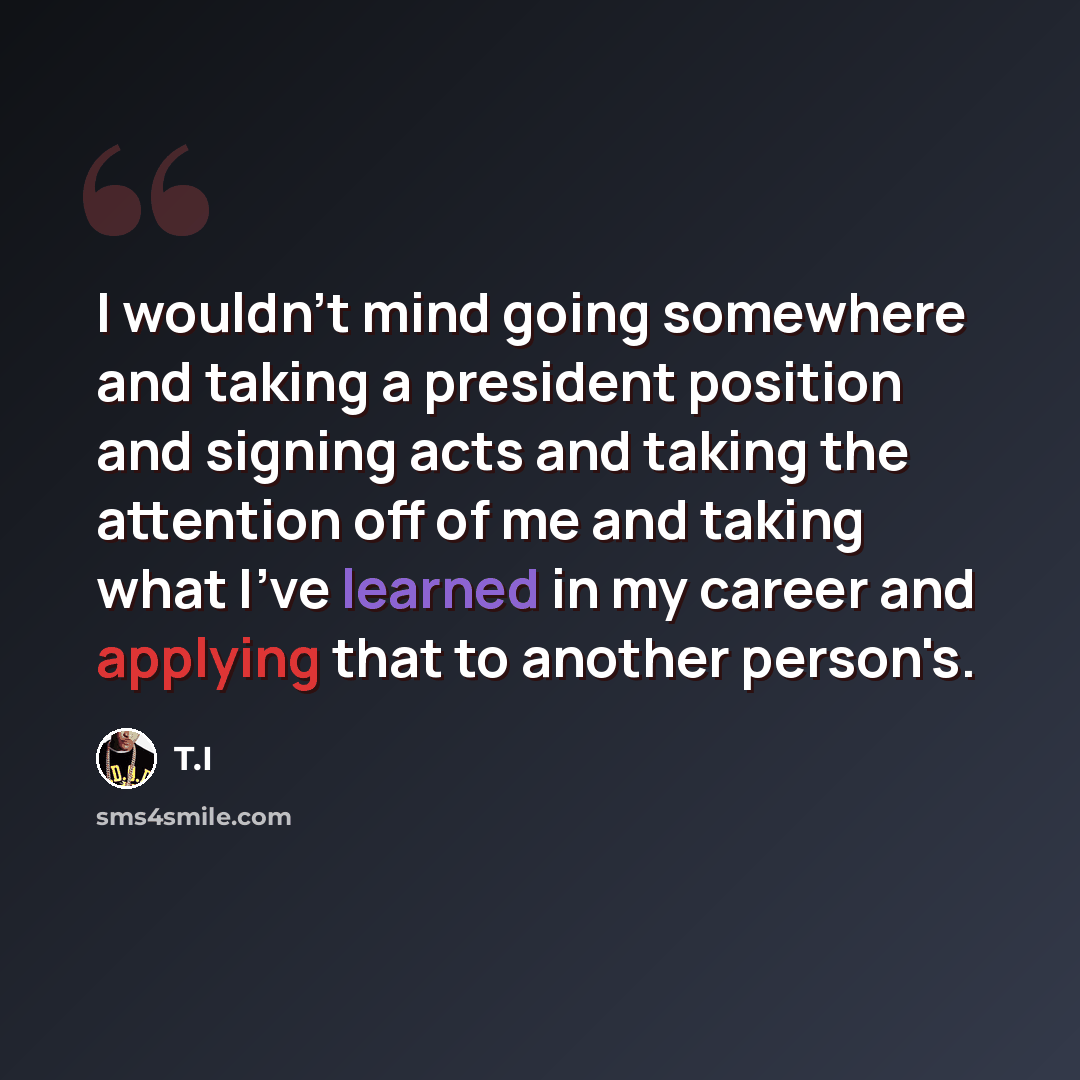 “I wouldn't mind going somewhere and taking a president position and signing acts and taking the attention off of me and taking what I've learned in my career and applying that to another person's.” quote by T.I