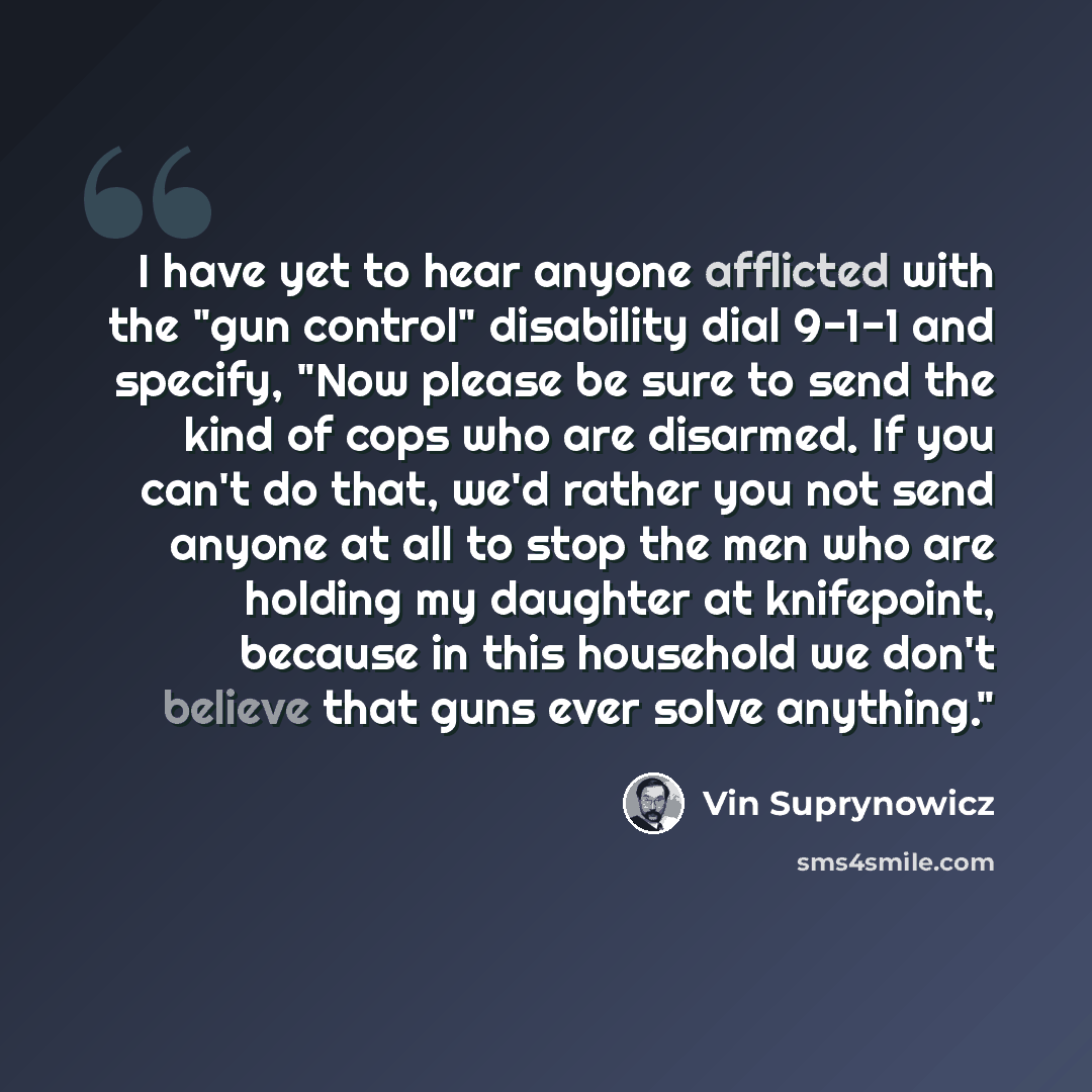 “I have yet to hear anyone afflicted with the "gun control" disability dial 9-1-1 and specify, "Now please be sure to send the kind of cops who are disarmed. If you can't do that, we'd rather you not send anyone at all to stop the men who are holding my daughter at knifepoint, because in this…” quote by Vin Suprynowicz