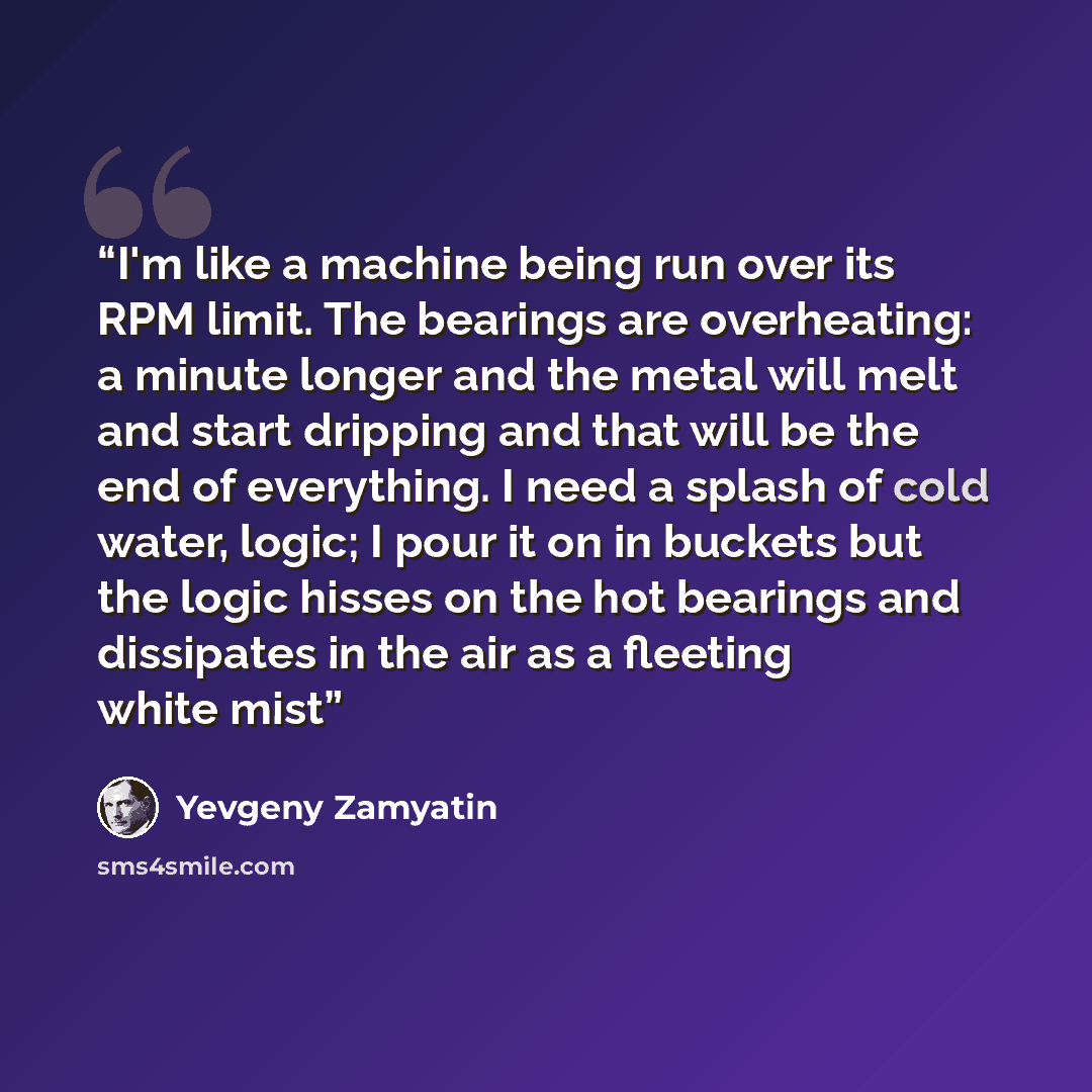 “I'm like a machine being run over its RPM limit. The bearings are overheating: a minute longer and the metal will melt and start dripping and that will be the end of everything. I need a splash of cold water, logic; I pour it on in buckets but the logic hisses on the hot bearings and dissipates in…” quote by Yevgeny Zamyatin