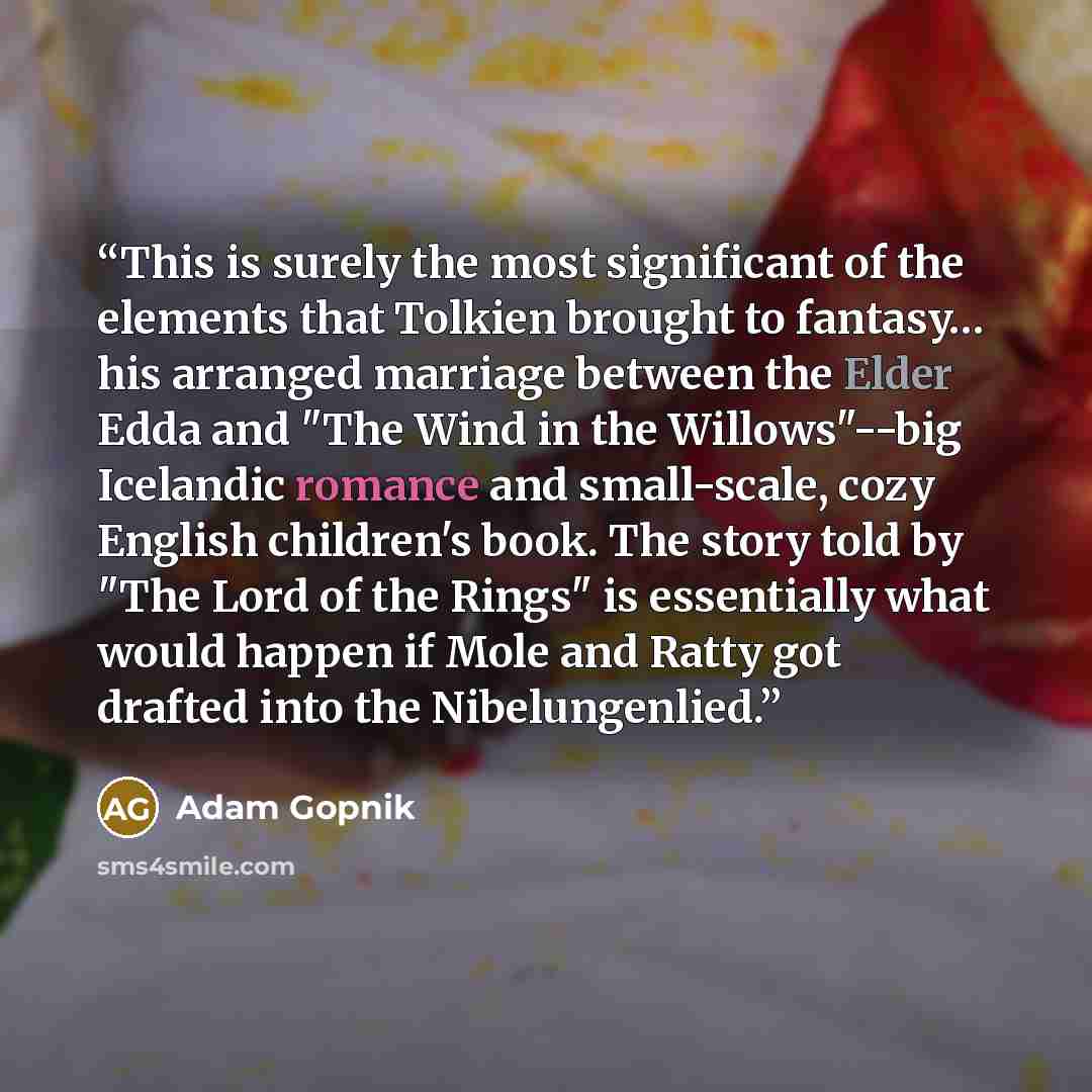 “This is surely the most significant of the elements that Tolkien brought to fantasy… his arranged marriage between the Elder Edda and "The Wind in the Willows"--big Icelandic romance and small-scale, cozy English children's book. The story told by "The Lord of the Rings" is essentially what would…” quote by Adam Gopnik