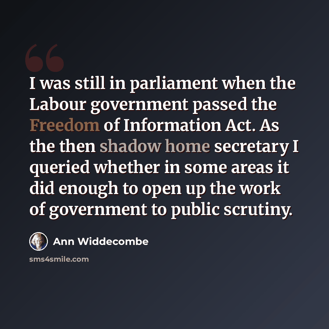 “I was still in parliament when the Labour government passed the Freedom of Information Act. As the then shadow home secretary I queried whether in some areas it did enough to open up the work of government to public scrutiny.” quote by Ann Widdecombe