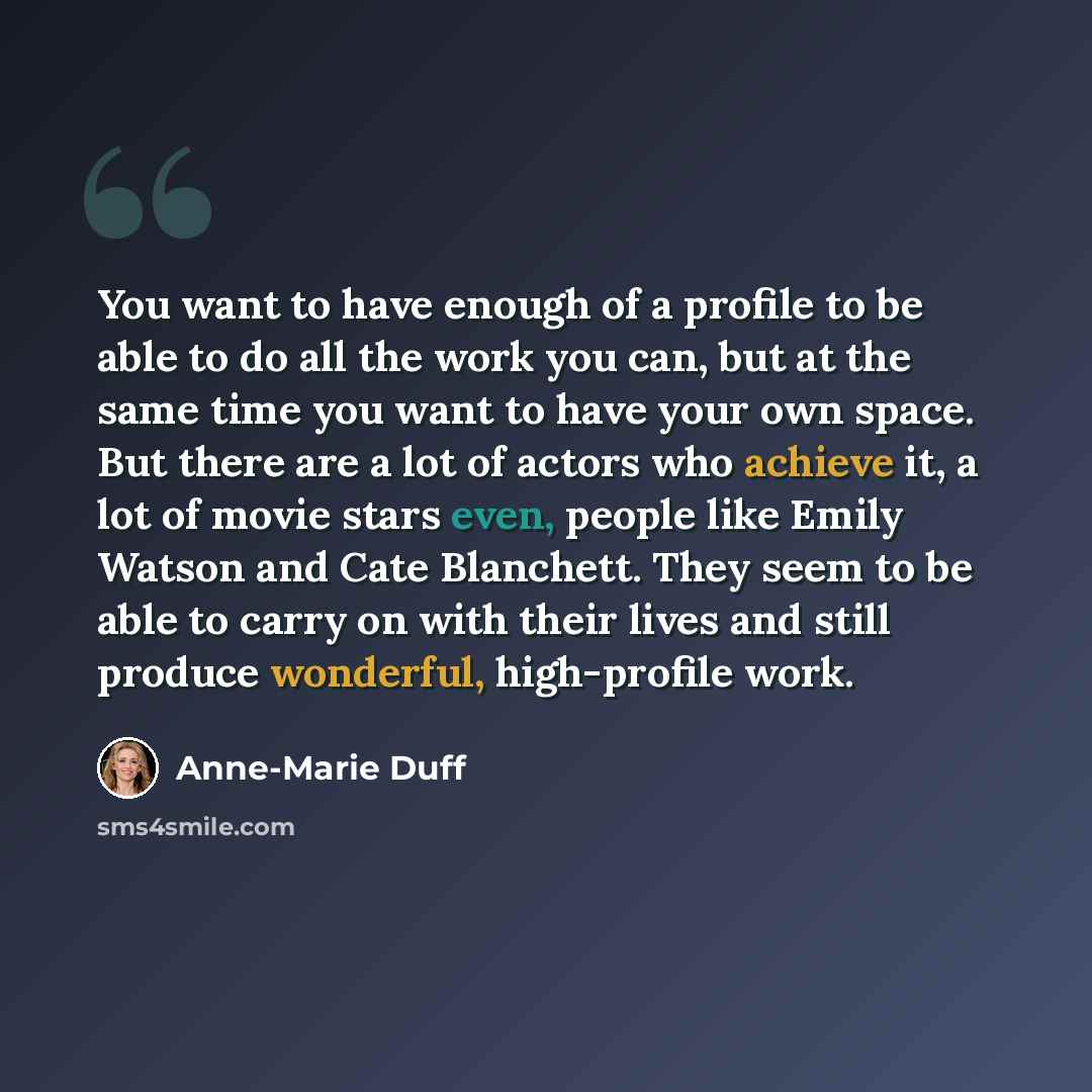 “You want to have enough of a profile to be able to do all the work you can, but at the same time you want to have your own space. But there are a lot of actors who achieve it, a lot of movie stars even, people like Emily Watson and Cate Blanchett. They seem to be able to carry on with their lives…” quote by Anne-Marie Duff