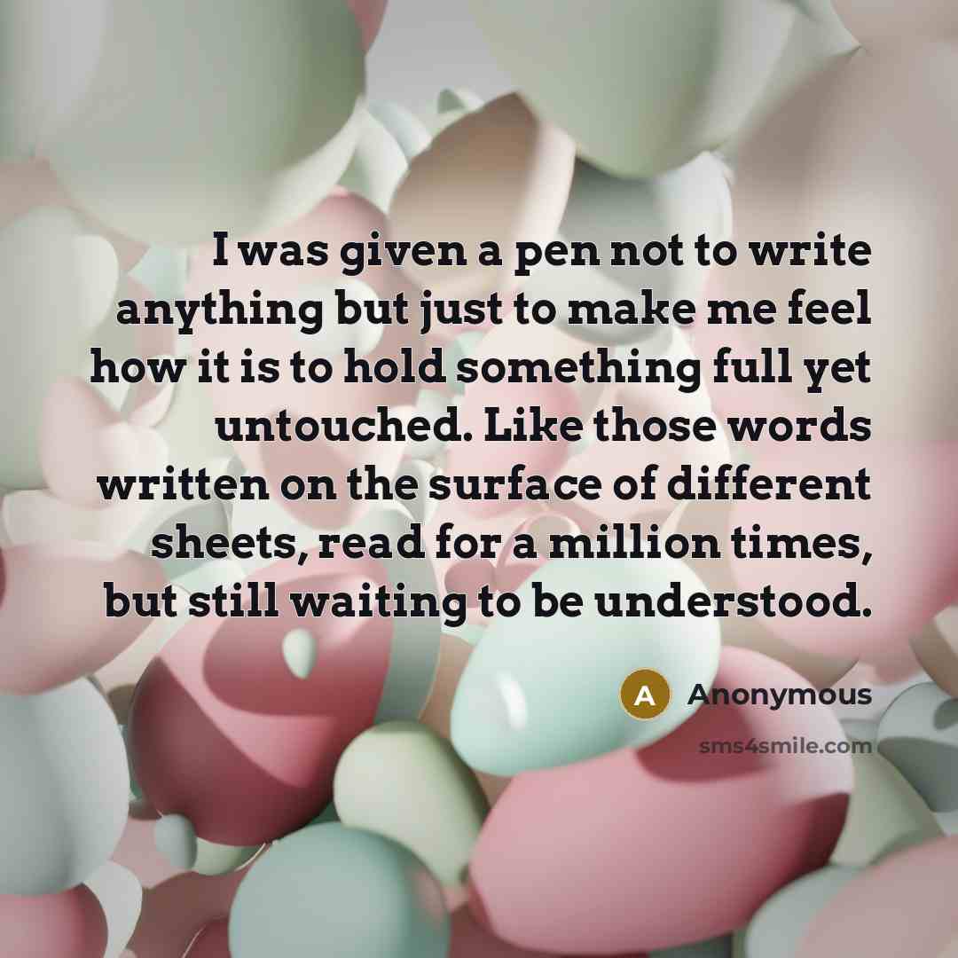 “I was given a pen not to write anything but just to make me feel how it is to hold something full yet untouched. Like those words written on the surface of different sheets, read for a million times, but still waiting to be understood.” quote by Anonymous