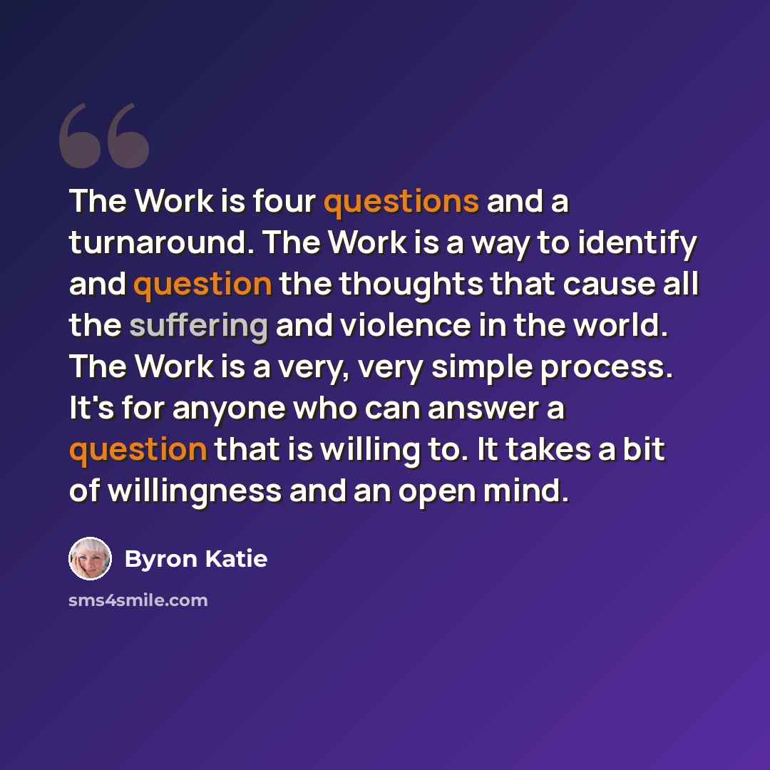 “The Work is four questions and a turnaround. The Work is a way to identify and question the thoughts that cause all the suffering and violence in the world. The Work is a very, very simple process. It's for anyone who can answer a question that is willing to. It takes a bit of willingness and an…” quote by Byron Katie