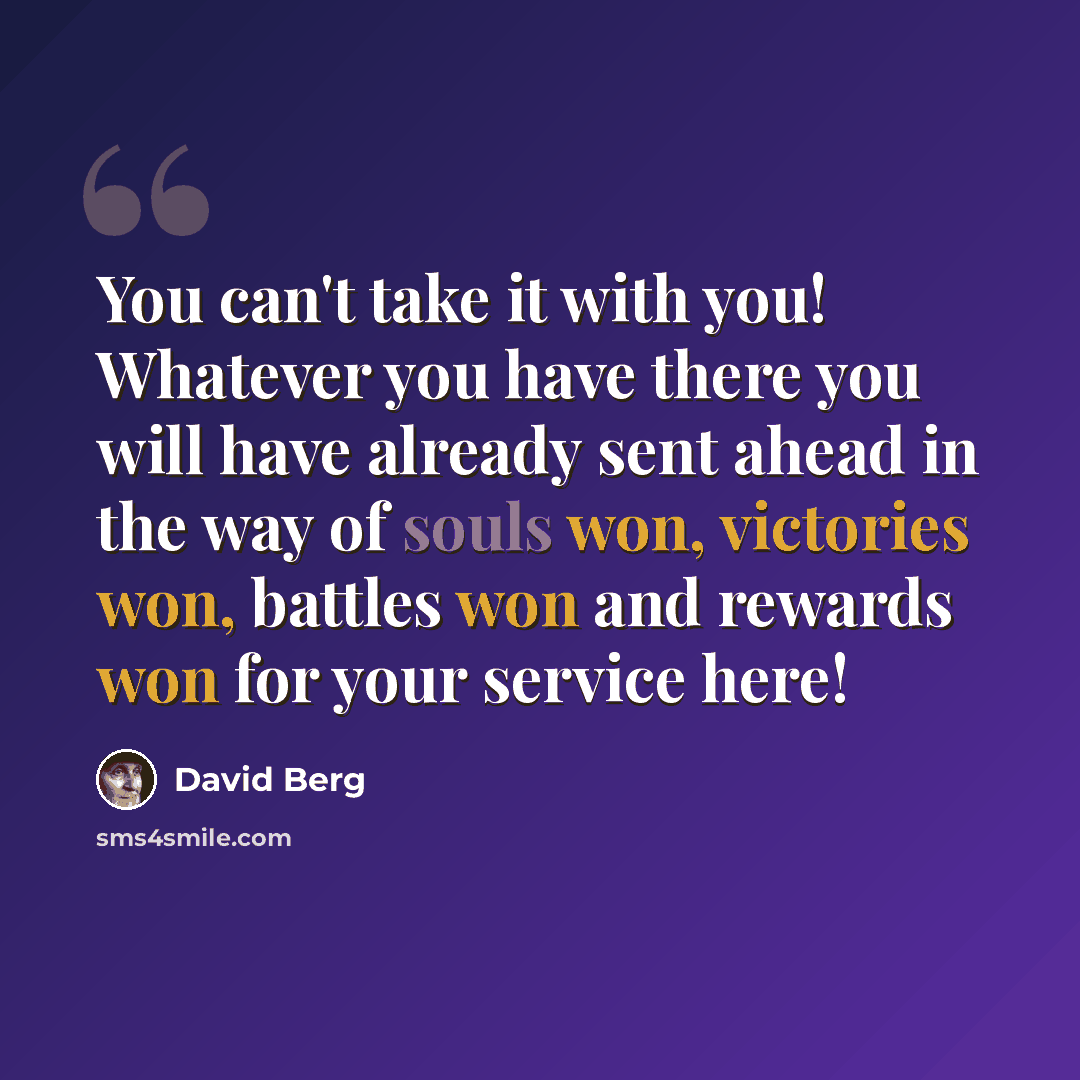 “You can't take it with you! Whatever you have there you will have already sent ahead in the way of souls won, victories won, battles won and rewards won for your service here!” quote by David Berg