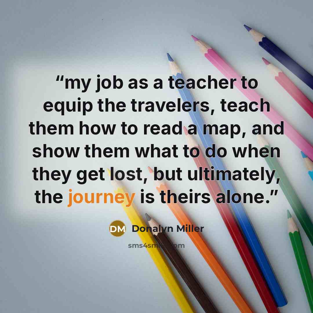 “my job as a teacher to equip the travelers, teach them how to read a map, and show them what to do when they get lost, but ultimately, the journey is theirs alone.” quote by Donalyn Miller