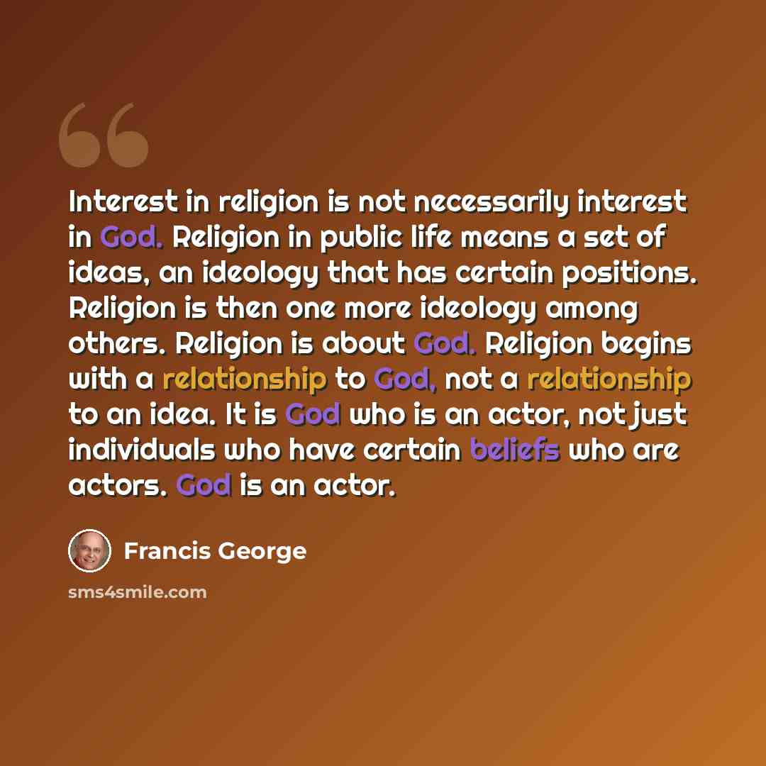 “Interest in religion is not necessarily interest in God. Religion in public life means a set of ideas, an ideology that has certain positions. Religion is then one more ideology among others. Religion is about God. Religion begins with a relationship to God, not a relationship to an idea. It is…” quote by Francis George