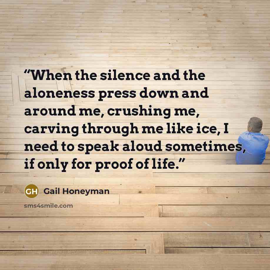 “When the silence and the aloneness press down and around me, crushing me, carving through me like ice, I need to speak aloud sometimes, if only for proof of life.” quote by Gail Honeyman