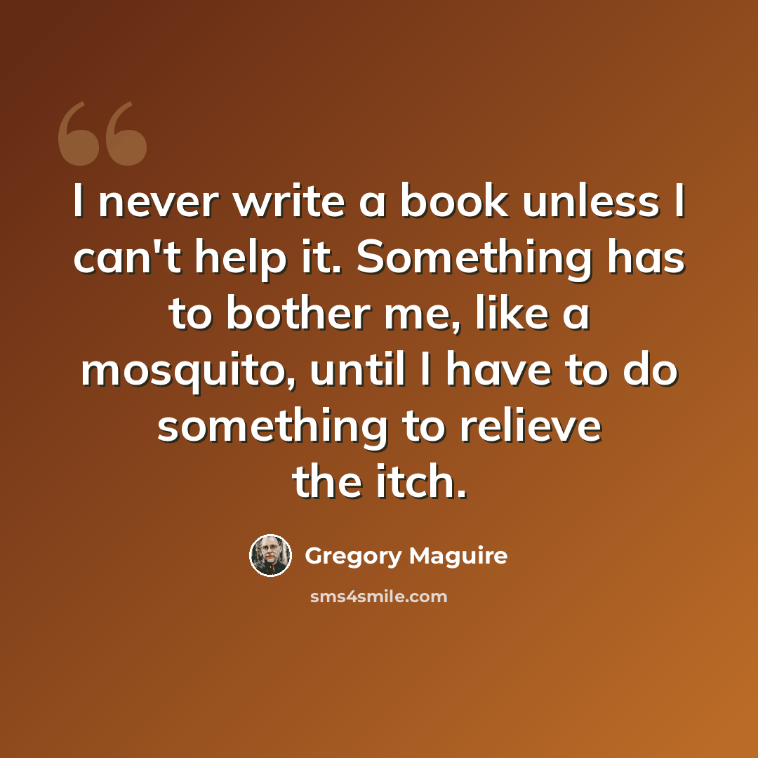 “I never write a book unless I can't help it. Something has to bother me, like a mosquito, until I have to do something to relieve the itch.” quote by Gregory Maguire