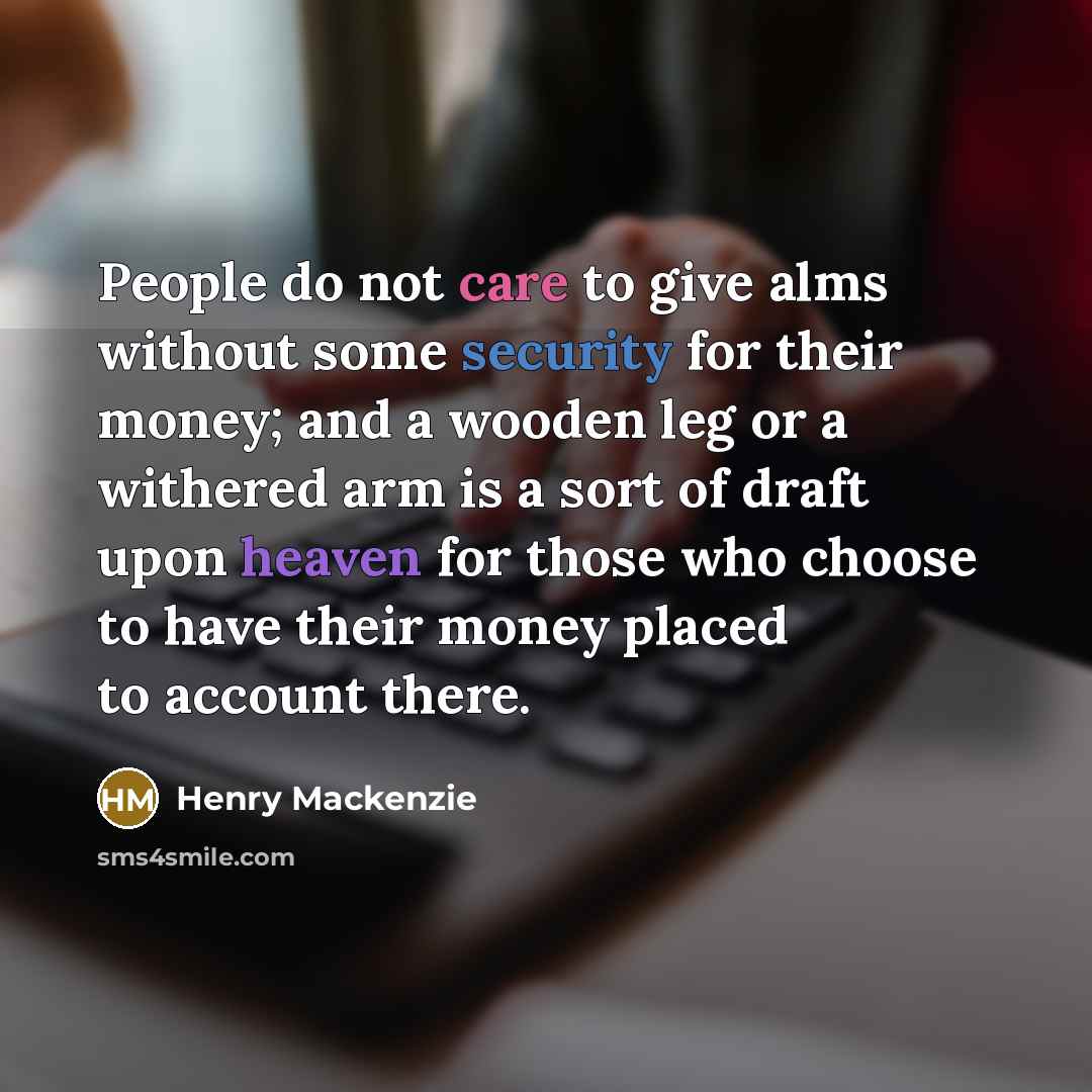 “People do not care to give alms without some security for their money; and a wooden leg or a withered arm is a sort of draft upon heaven for those who choose to have their money placed to account there.” quote by Henry Mackenzie