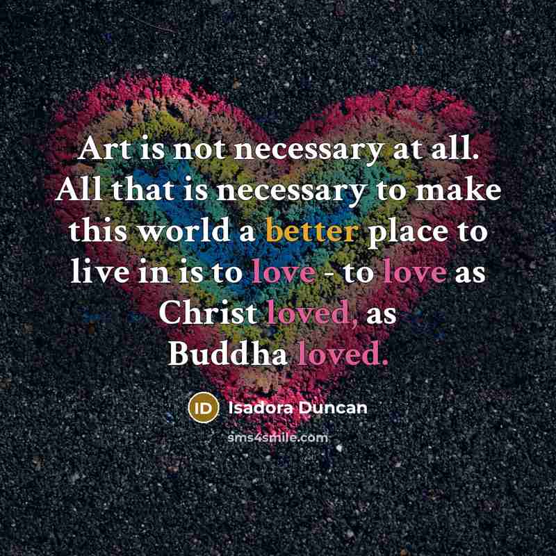 “Art is not necessary at all. All that is necessary to make this world a better place to live in is to love - to love as Christ loved, as Buddha loved.” quote by Isadora Duncan