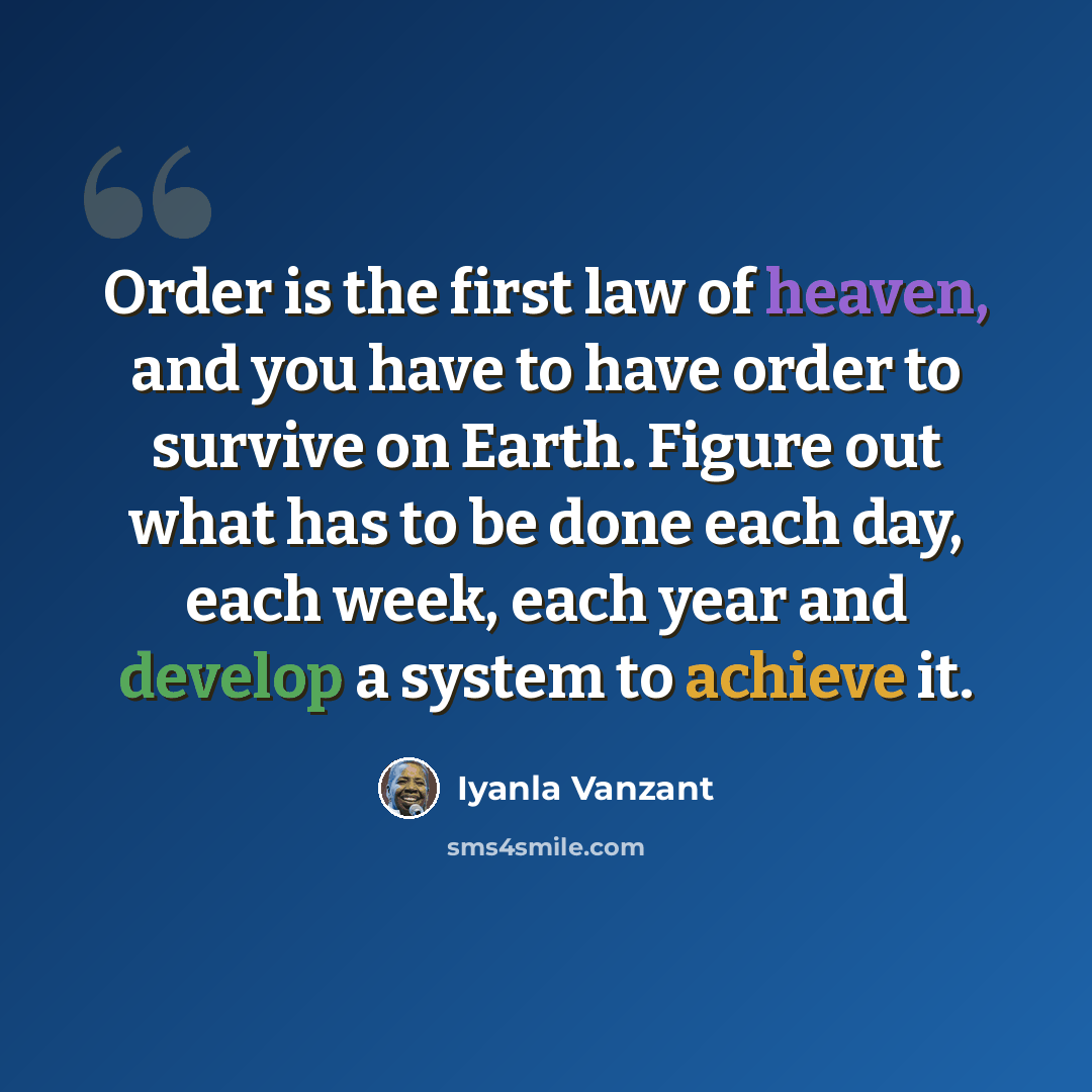 “Order is the first law of heaven, and you have to have order to survive on Earth. Figure out what has to be done each day, each week, each year and develop a system to achieve it.” quote by Iyanla Vanzant