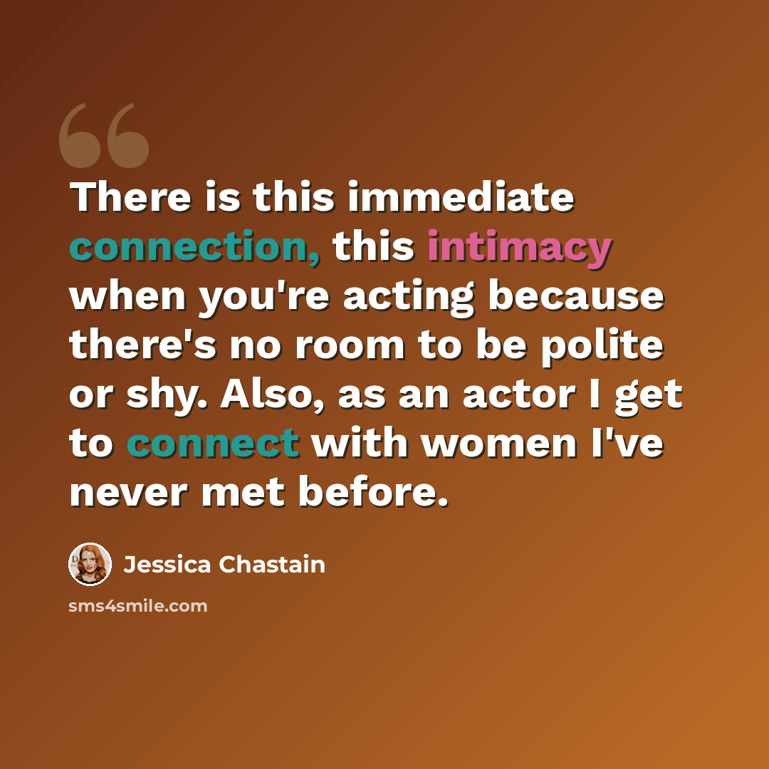 “There is this immediate connection, this intimacy when you're acting because there's no room to be polite or shy. Also, as an actor I get to connect with women I've never met before.” quote by Jessica Chastain