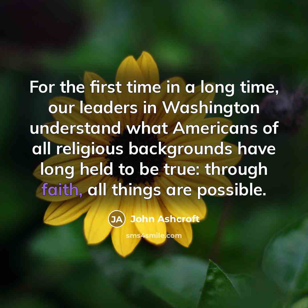 “For the first time in a long time, our leaders in Washington understand what Americans of all religious backgrounds have long held to be true: through faith, all things are possible.” quote by John Ashcroft
