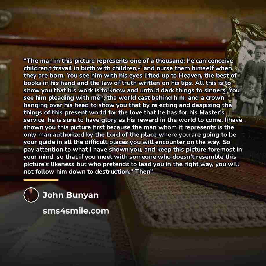 “The man in this picture represents one of a thousand: he can conceive children,t travail in birth with children,-' and nurse them himself when they are born. You see him with his eyes lifted up to Heaven, the best of books in his hand and the law of truth written on his lips. All this is to show…” quote by John Bunyan