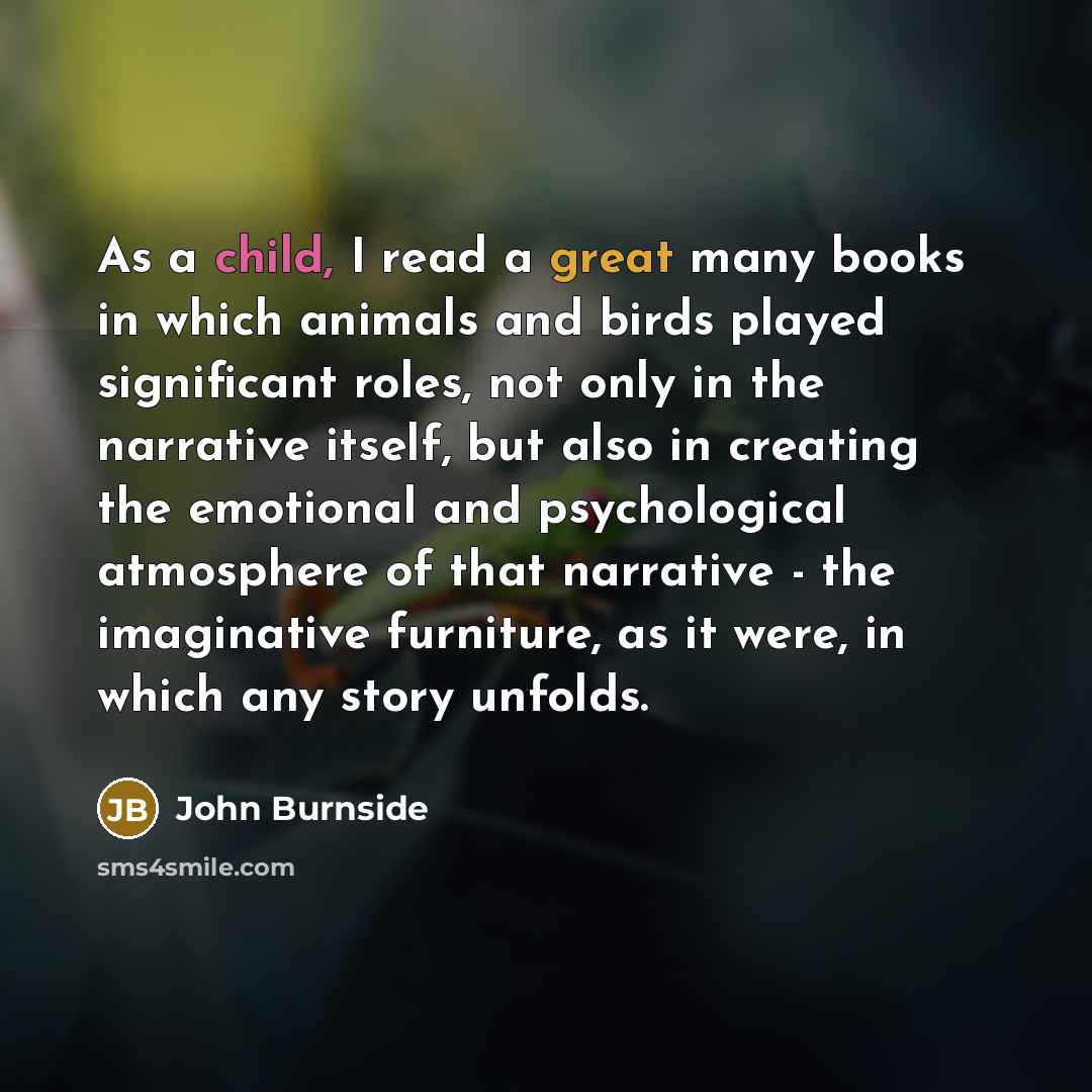 “As a child, I read a great many books in which animals and birds played significant roles, not only in the narrative itself, but also in creating the emotional and psychological atmosphere of that narrative - the imaginative furniture, as it were, in which any story unfolds.” quote by John Burnside