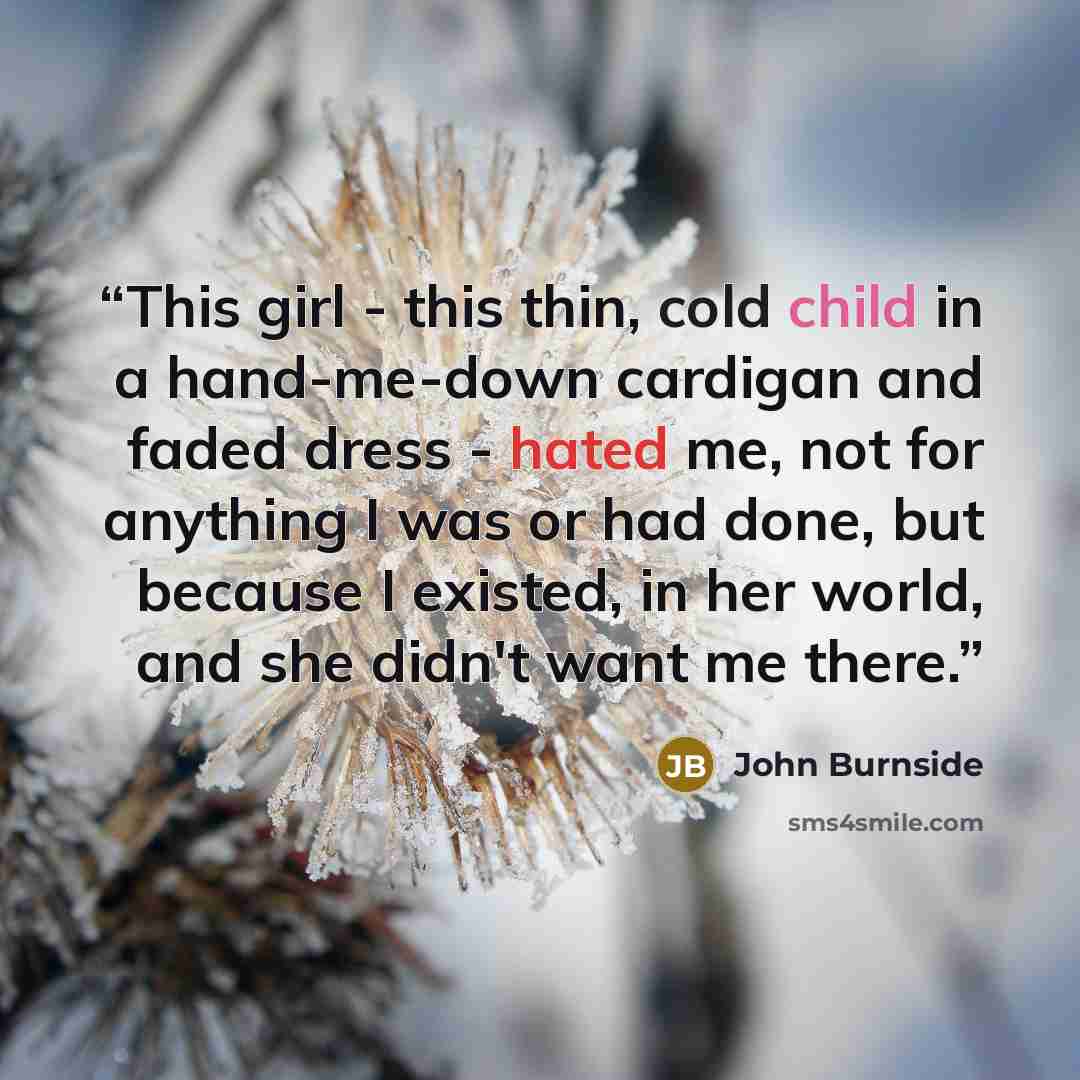 “This girl - this thin, cold child in a hand-me-down cardigan and faded dress - hated me, not for anything I was or had done, but because I existed, in her world, and she didn't want me there.” quote by John Burnside