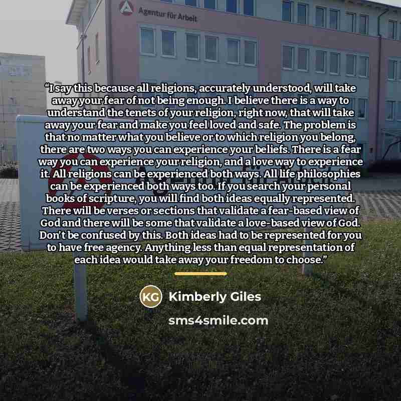 “I say this because all religions, accurately understood, will take away your fear of not being enough. I believe there is a way to understand the tenets of your religion, right now, that will take away your fear and make you feel loved and safe. The problem is that no matter what you believe or to…” quote by Kimberly Giles
