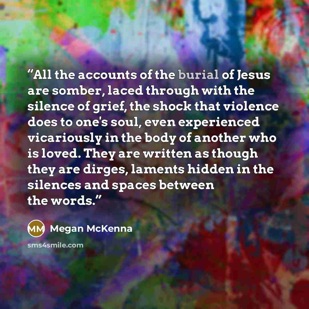 “All the accounts of the burial of Jesus are somber, laced through with the silence of grief, the shock that violence does to one's soul, even experienced vicariously in the body of another who is loved. They are written as though they are dirges, laments hidden in the silences and spaces between…” quote by Megan McKenna