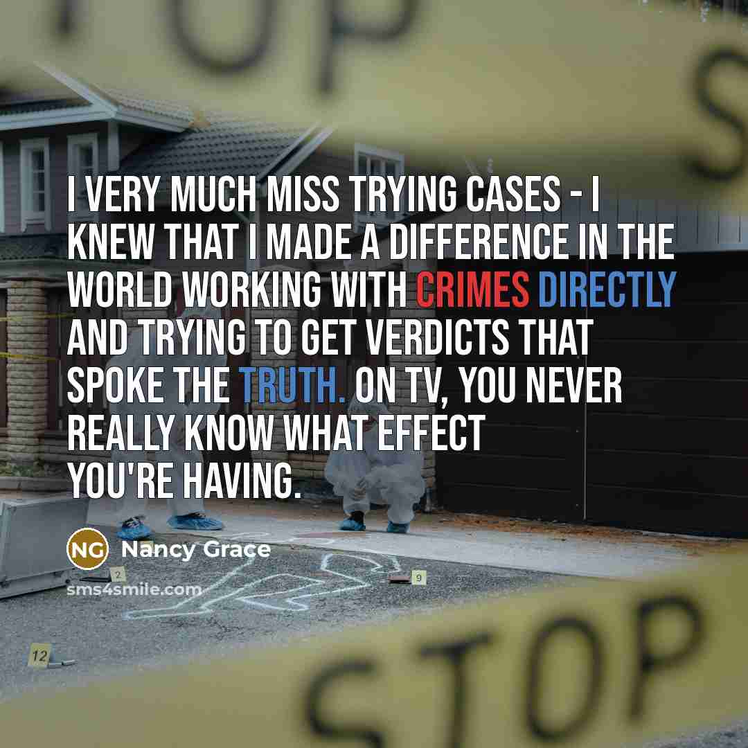 “I very much miss trying cases - I knew that I made a difference in the world working with crimes directly and trying to get verdicts that spoke the truth. On TV, you never really know what effect you're having.” quote by Nancy Grace