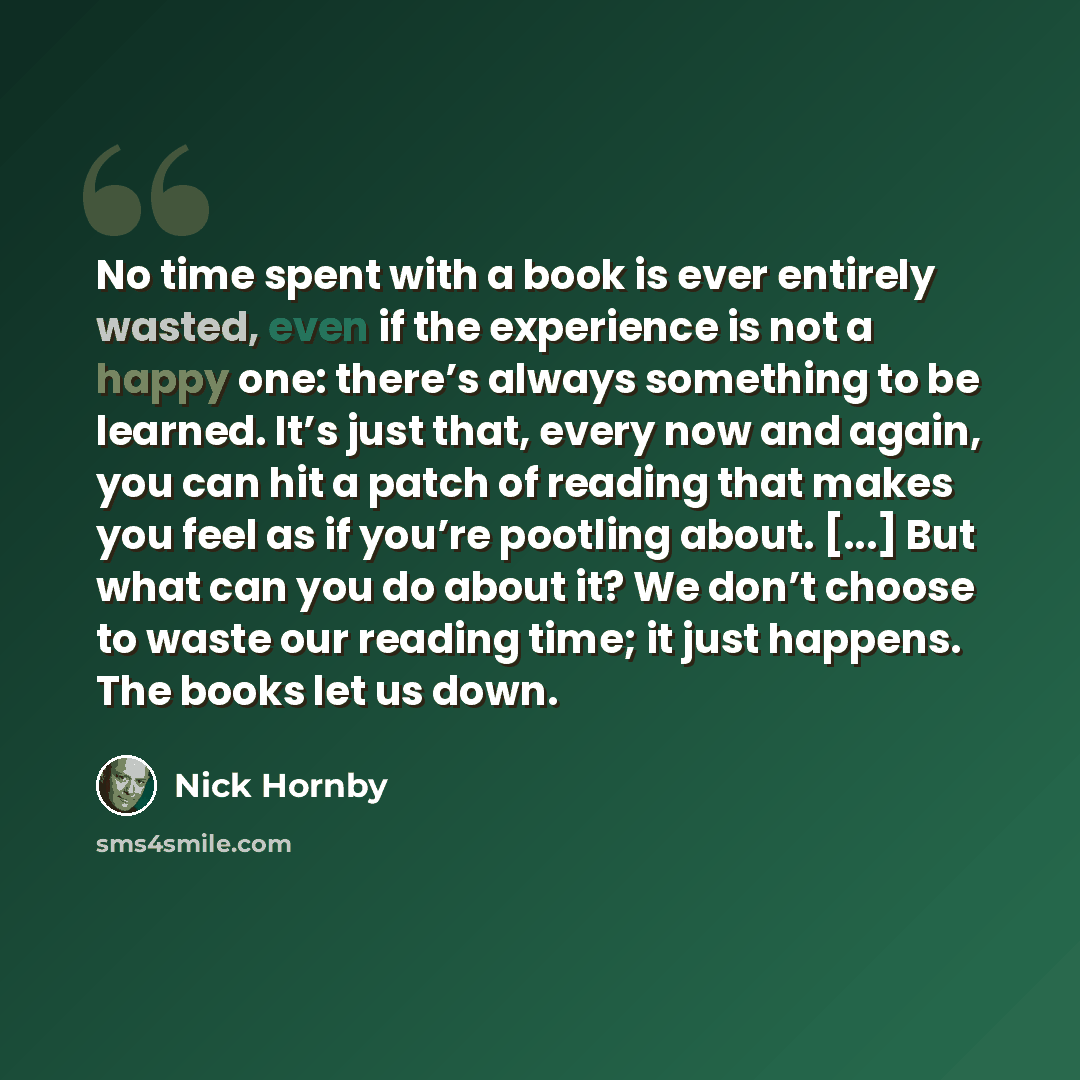 “No time spent with a book is ever entirely wasted, even if the experience is not a happy one: there’s always something to be learned. It’s just that, every now and again, you can hit a patch of reading that makes you feel as if you’re pootling about. [...] But what can you do about it? We don’t…” quote by Nick Hornby