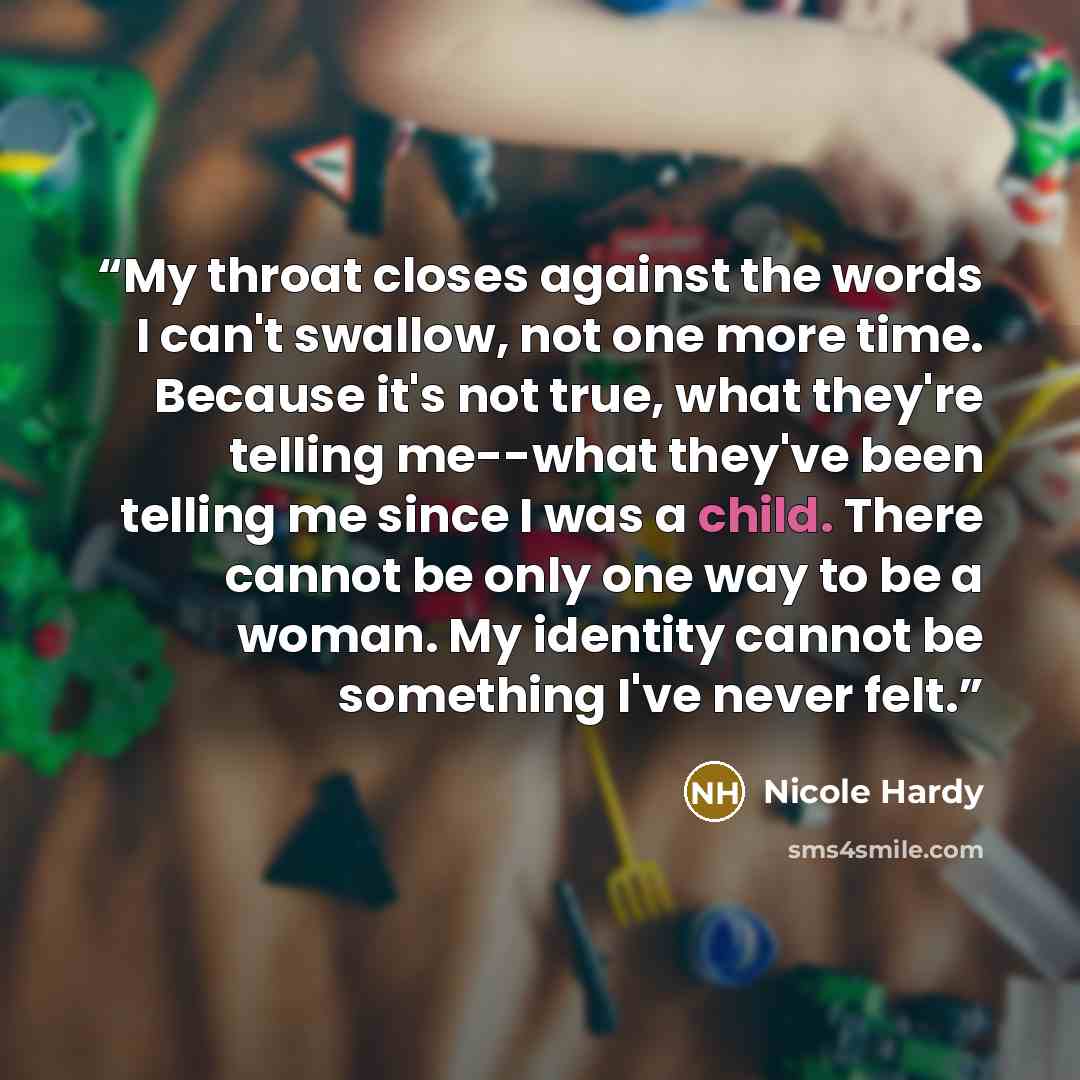 “My throat closes against the words I can't swallow, not one more time. Because it's not true, what they're telling me--what they've been telling me since I was a child. There cannot be only one way to be a woman. My identity cannot be something I've never felt.” quote by Nicole Hardy