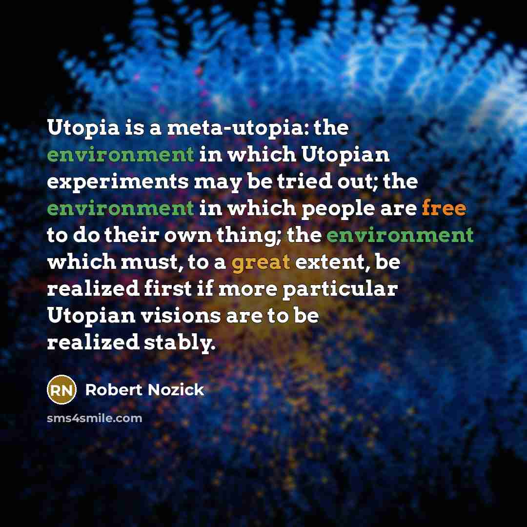 “Utopia is a meta-utopia: the environment in which Utopian experiments may be tried out; the environment in which people are free to do their own thing; the environment which must, to a great extent, be realized first if more particular Utopian visions are to be realized stably.” quote by Robert Nozick