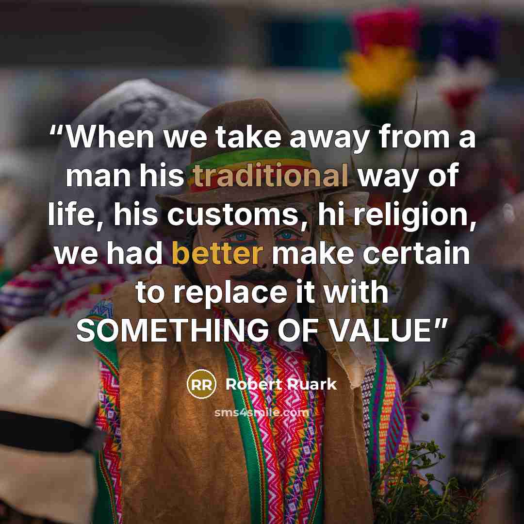 “When we take away from a man his traditional way of life, his customs, hi religion, we had better make certain to replace it with SOMETHING OF VALUE” quote by Robert Ruark