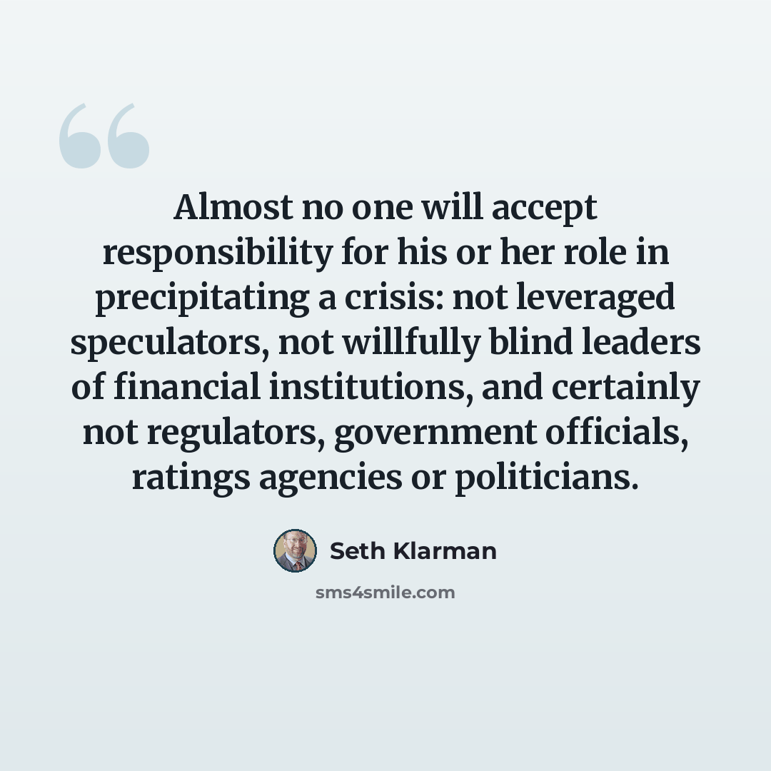 “Almost no one will accept responsibility for his or her role in precipitating a crisis: not leveraged speculators, not willfully blind leaders of financial institutions, and certainly not regulators, government officials, ratings agencies or politicians.” quote by Seth Klarman