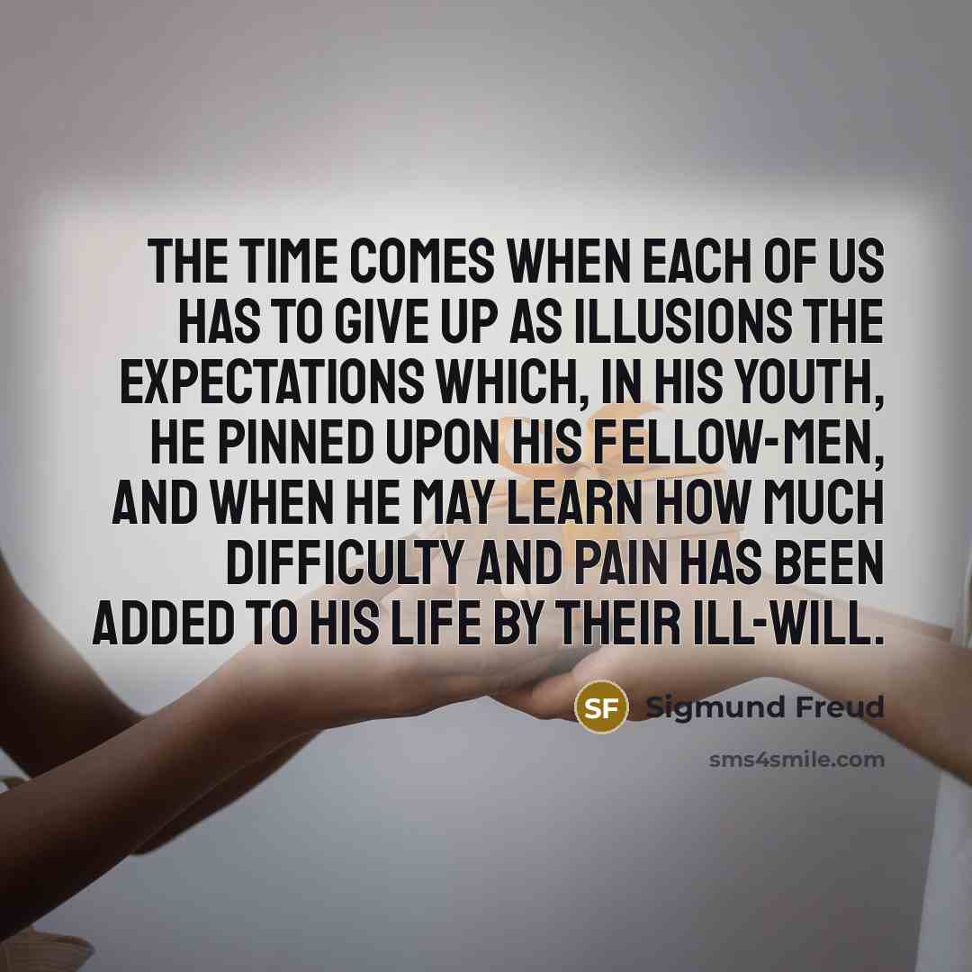 “The time comes when each of us has to give up as illusions the expectations which, in his youth, he pinned upon his fellow-men, and when he may learn how much difficulty and pain has been added to his life by their ill-will.” quote by Sigmund Freud