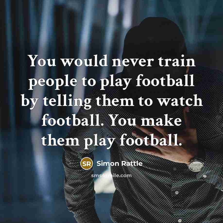 “You would never train people to play football by telling them to watch football. You make them play football.” quote by Simon Rattle