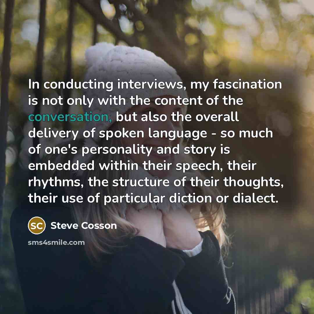 “In conducting interviews, my fascination is not only with the content of the conversation, but also the overall delivery of spoken language - so much of one's personality and story is embedded within their speech, their rhythms, the structure of their thoughts, their use of particular diction or…” quote by Steve Cosson