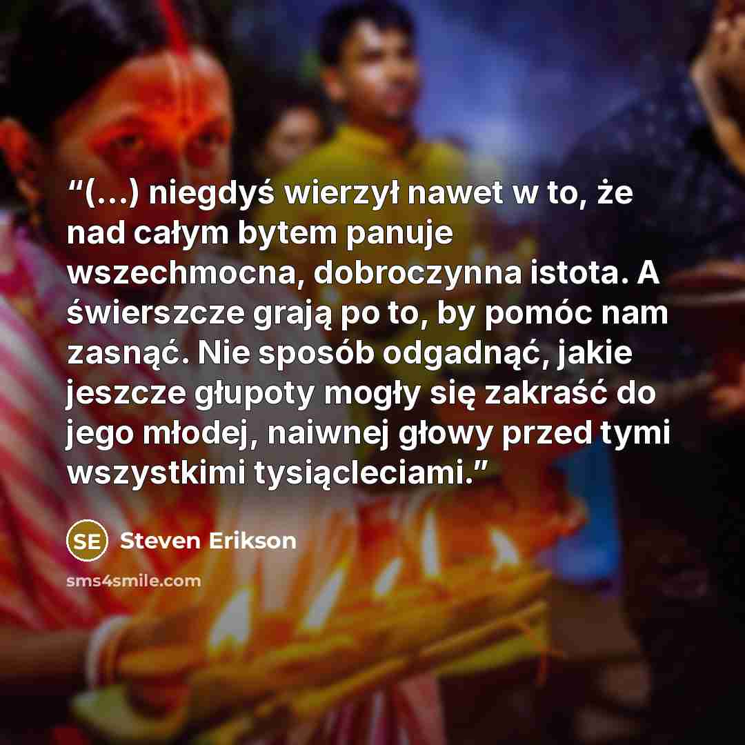 “(...) niegdyś wierzył nawet w to, że nad całym bytem panuje wszechmocna, dobroczynna istota. A świerszcze grają po to, by pomóc nam zasnąć. Nie sposób odgadnąć, jakie jeszcze głupoty mogły się zakraść do jego młodej, naiwnej głowy przed tymi wszystkimi tysiącleciami.” quote by Steven Erikson