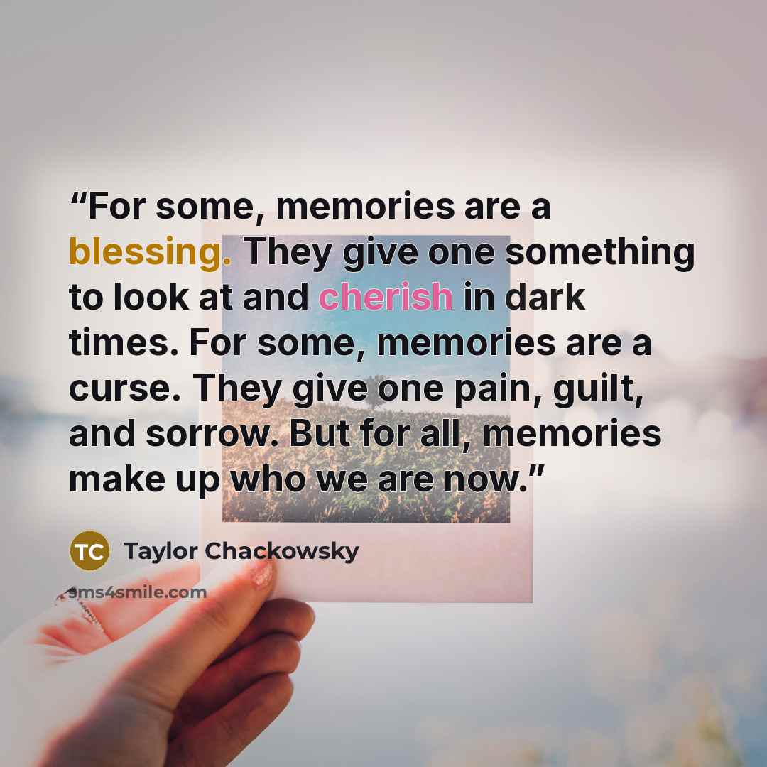 “For some, memories are a blessing. They give one something to look at and cherish in dark times. For some, memories are a curse. They give one pain, guilt, and sorrow. But for all, memories make up who we are now.” quote by Taylor Chackowsky