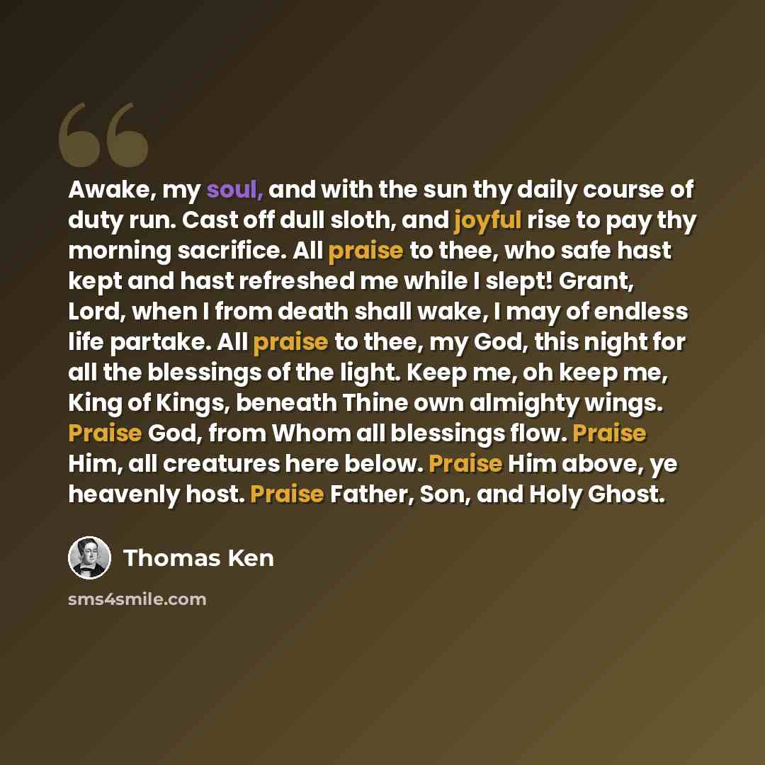“Awake, my soul, and with the sun thy daily course of duty run. Cast off dull sloth, and joyful rise to pay thy morning sacrifice. All praise to thee, who safe hast kept and hast refreshed me while I slept! Grant, Lord, when I from death shall wake, I may of endless life partake. All praise to…” quote by Thomas Ken