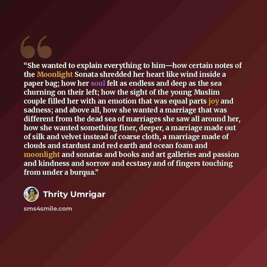 “She wanted to explain everything to him—how certain notes of the Moonlight Sonata shredded her heart like wind inside a paper bag; how her soul felt as endless and deep as the sea churning on their left; how the sight of the young Muslim couple filled her with an emotion that was equal parts joy…” quote by Thrity Umrigar