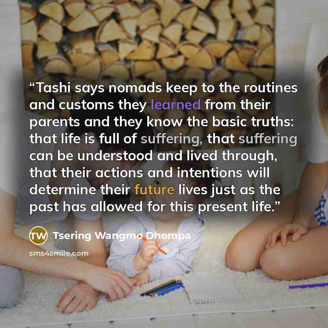 “Tashi says nomads keep to the routines and customs they learned from their parents and they know the basic truths: that life is full of suffering, that suffering can be understood and lived through, that their actions and intentions will determine their future lives just as the past has allowed…” quote by Tsering Wangmo Dhompa