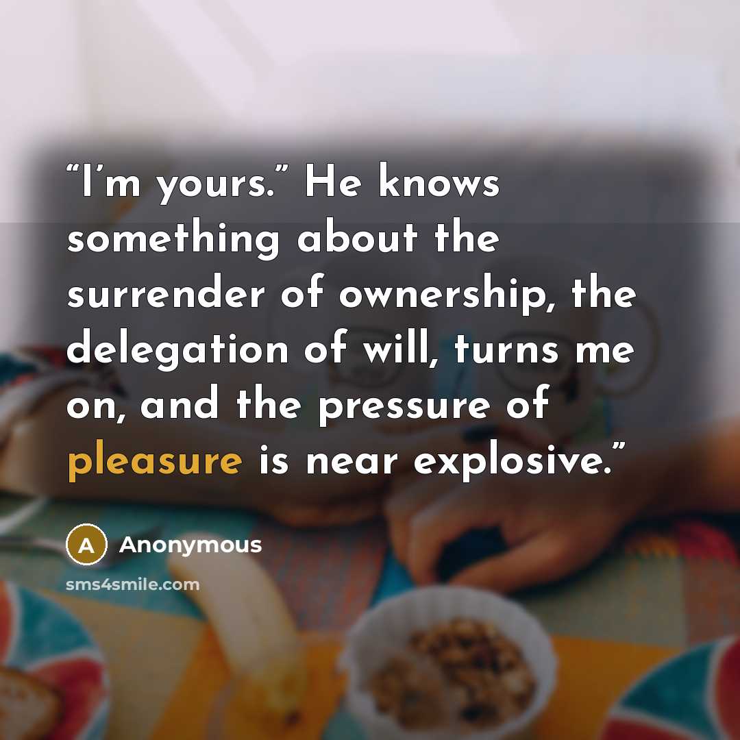 “I’m yours.” He knows something about the surrender of ownership, the delegation of will, turns me on, and the pressure of pleasure is near explosive.” quote by Anonymous